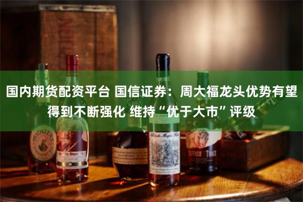 国内期货配资平台 国信证券：周大福龙头优势有望得到不断强化 维持“优于大市”评级