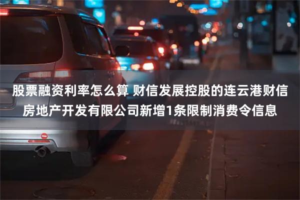 股票融资利率怎么算 财信发展控股的连云港财信房地产开发有限公司新增1条限制消费令信息