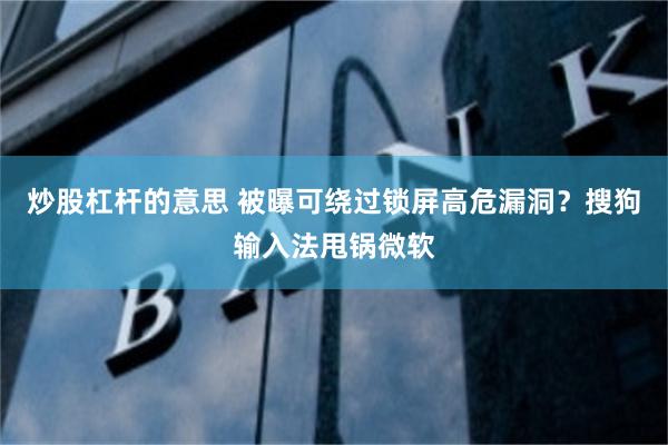 炒股杠杆的意思 被曝可绕过锁屏高危漏洞？搜狗输入法甩锅微软