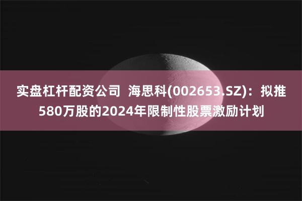 实盘杠杆配资公司  海思科(002653.SZ)：拟推580万股的2024年限制性股票激励计划