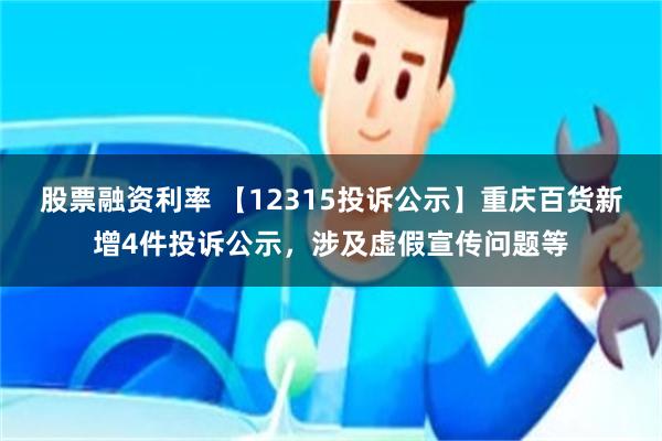 股票融资利率 【12315投诉公示】重庆百货新增4件投诉公示，涉及虚假宣传问题等