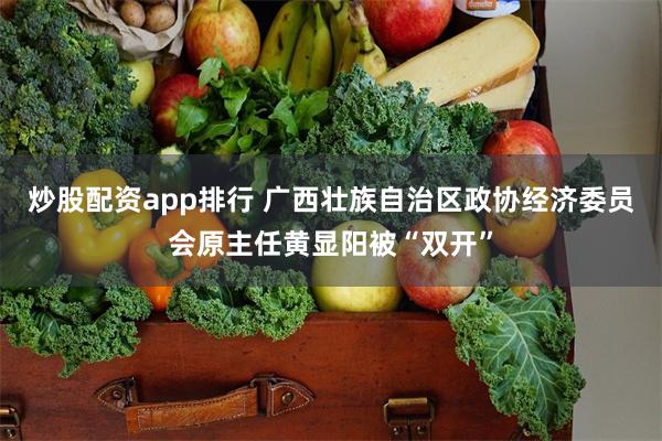 炒股配资app排行 广西壮族自治区政协经济委员会原主任黄显阳被“双开”