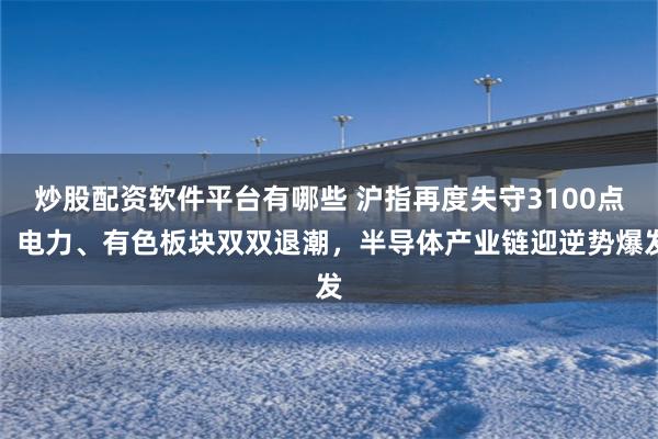 炒股配资软件平台有哪些 沪指再度失守3100点，电力、有色板块双双退潮，半导体产业链迎逆势爆发