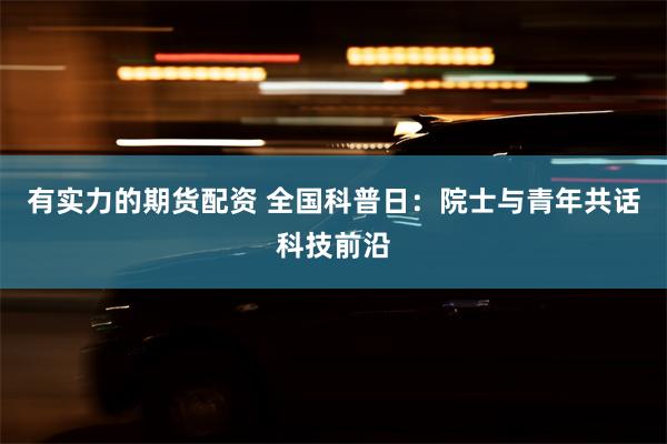 有实力的期货配资 全国科普日：院士与青年共话科技前沿