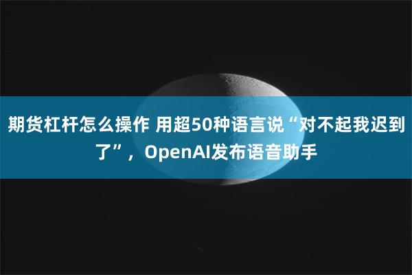 期货杠杆怎么操作 用超50种语言说“对不起我迟到了”，OpenAI发布语音助手