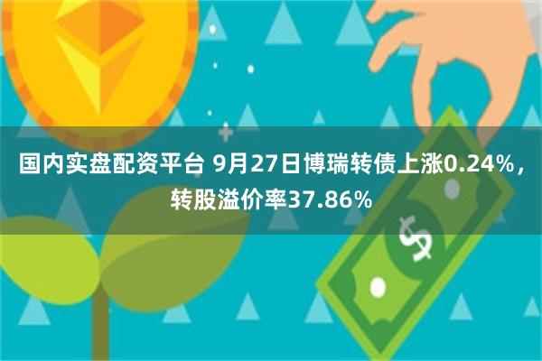 国内实盘配资平台 9月27日博瑞转债上涨0.24%，转股溢价率37.86%