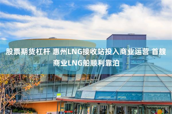 股票期货杠杆 惠州LNG接收站投入商业运营 首艘商业LNG船顺利靠泊