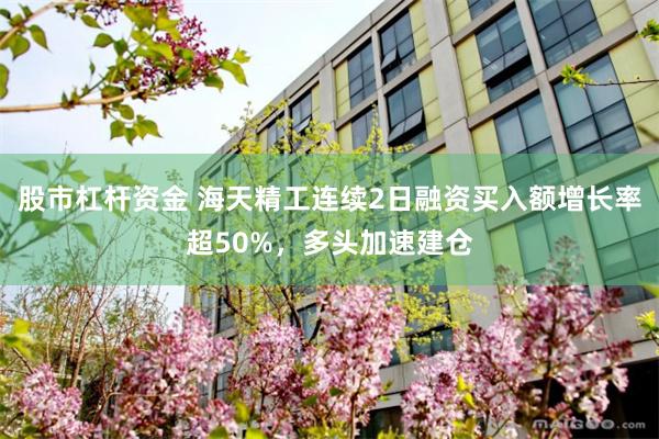 股市杠杆资金 海天精工连续2日融资买入额增长率超50%，多头加速建仓