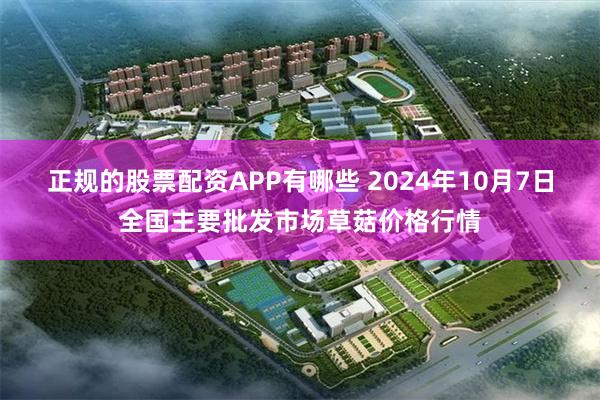 正规的股票配资APP有哪些 2024年10月7日全国主要批发市场草菇价格行情