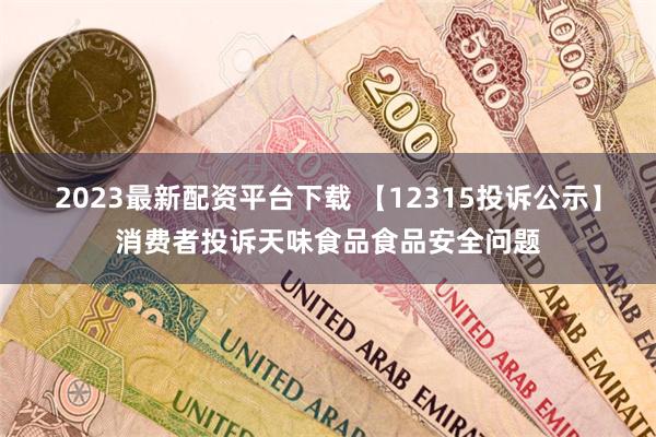 2023最新配资平台下载 【12315投诉公示】消费者投诉天味食品食品安全问题