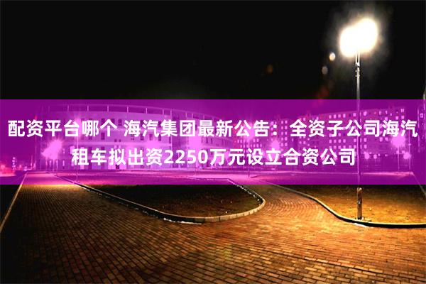 配资平台哪个 海汽集团最新公告：全资子公司海汽租车拟出资2250万元设立合资公司