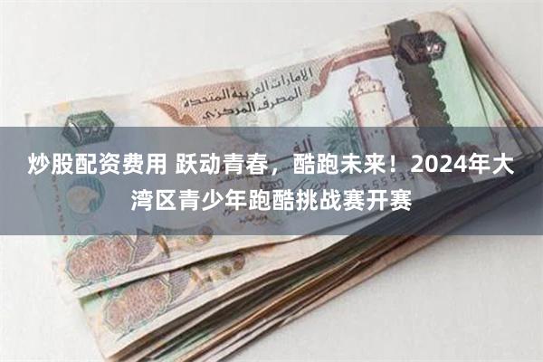 炒股配资费用 跃动青春，酷跑未来！2024年大湾区青少年跑酷挑战赛开赛