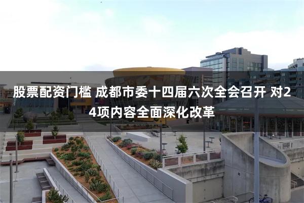 股票配资门槛 成都市委十四届六次全会召开 对24项内容全面深化改革