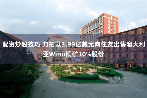 配资炒股技巧 力拓以3.99亿美元向住友出售澳大利亚Winu铜矿30%股份