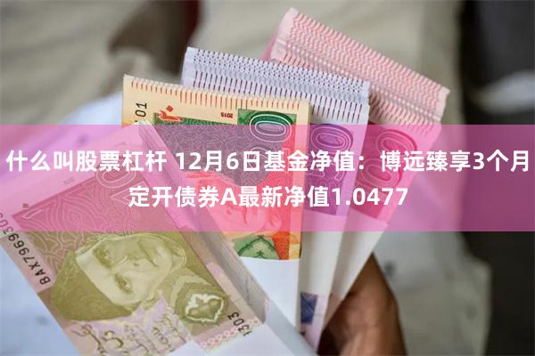 什么叫股票杠杆 12月6日基金净值：博远臻享3个月定开债券A最新净值1.0477