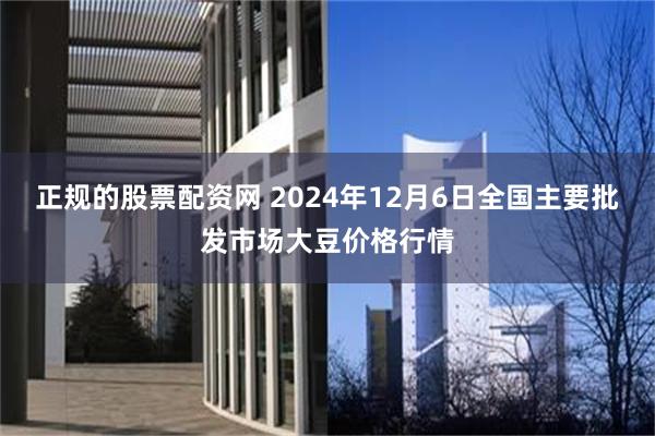 正规的股票配资网 2024年12月6日全国主要批发市场大豆价格行情