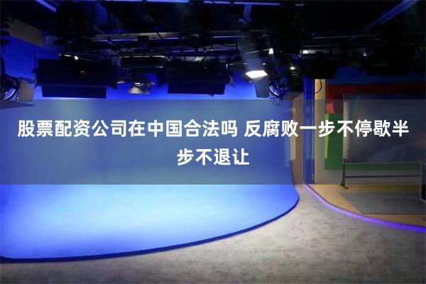 股票配资公司在中国合法吗 反腐败一步不停歇半步不退让