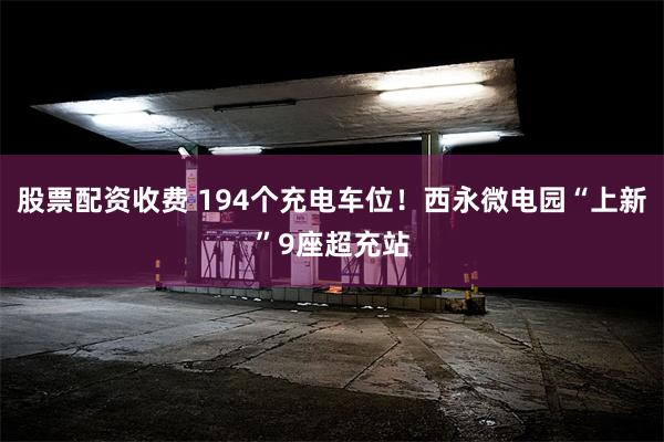 股票配资收费 194个充电车位！西永微电园“上新”9座超充站