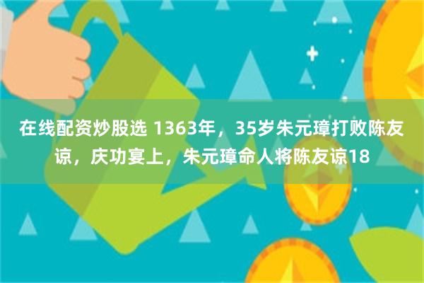 在线配资炒股选 1363年，35岁朱元璋打败陈友谅，庆功宴上，朱元璋命人将陈友谅18