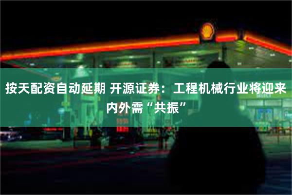 按天配资自动延期 开源证券：工程机械行业将迎来内外需“共振”