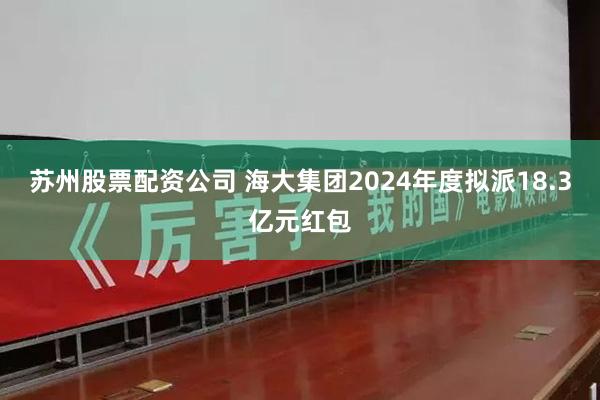 苏州股票配资公司 海大集团2024年度拟派18.3亿元红包