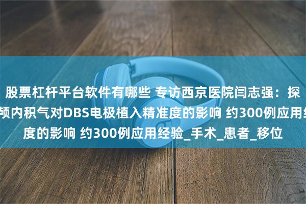 股票杠杆平台软件有哪些 专访西京医院闫志强：探索生理盐水灌注减少颅内积气对DBS电极植入精准度的影响 约300例应用经验_手术_患者_移位