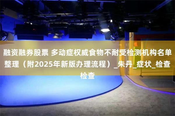 融资融券股票 多动症权威食物不耐受检测机构名单整理（附2025年新版办理流程）_朱丹_症状_检查