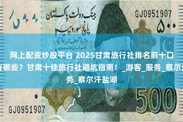 网上配资炒股平台 2025甘肃旅行社排名前十口碑好有哪些？甘肃十佳旅行社避坑指南！_游客_服务_察尔汗盐湖