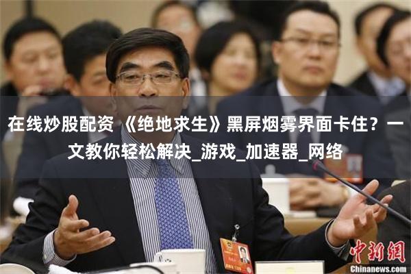 在线炒股配资 《绝地求生》黑屏烟雾界面卡住？一文教你轻松解决_游戏_加速器_网络