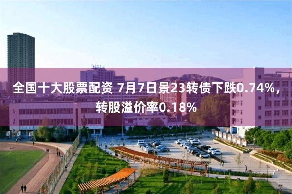 全国十大股票配资 7月7日景23转债下跌0.74%，转股溢价率0.18%