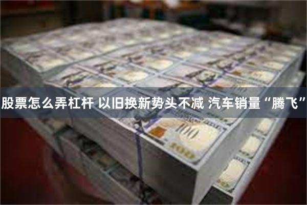 股票怎么弄杠杆 以旧换新势头不减 汽车销量“腾飞”