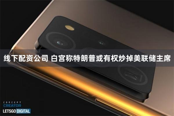 线下配资公司 白宫称特朗普或有权炒掉美联储主席