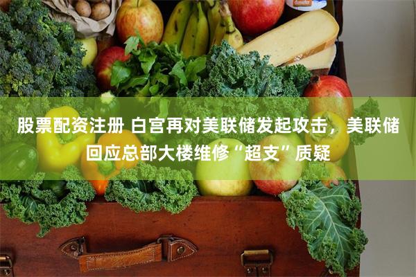 股票配资注册 白宫再对美联储发起攻击，美联储回应总部大楼维修“超支”质疑