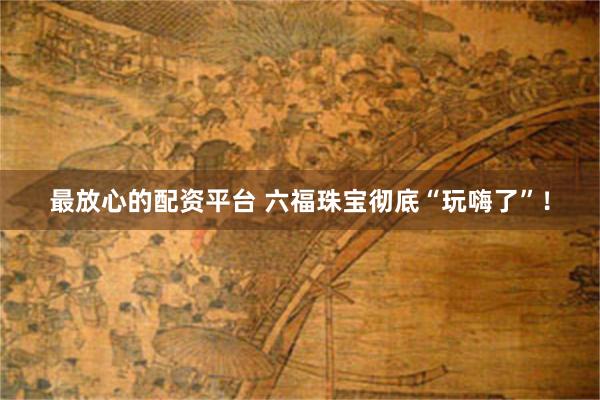 最放心的配资平台 六福珠宝彻底“玩嗨了”！