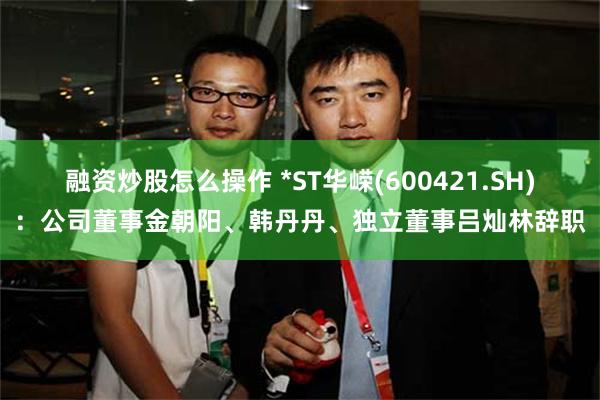 融资炒股怎么操作 *ST华嵘(600421.SH)：公司董事金朝阳、韩丹丹、独立董事吕灿林辞职