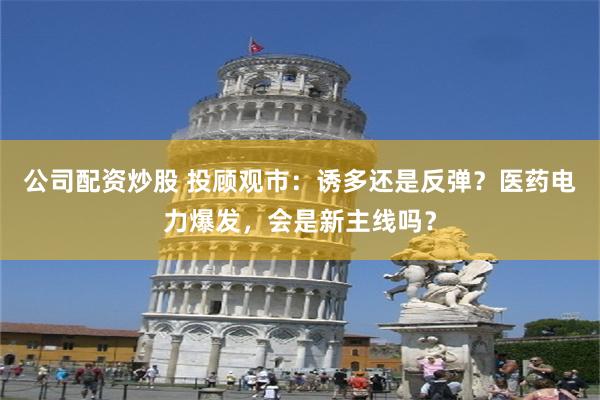 公司配资炒股 投顾观市：诱多还是反弹？医药电力爆发，会是新主线吗？